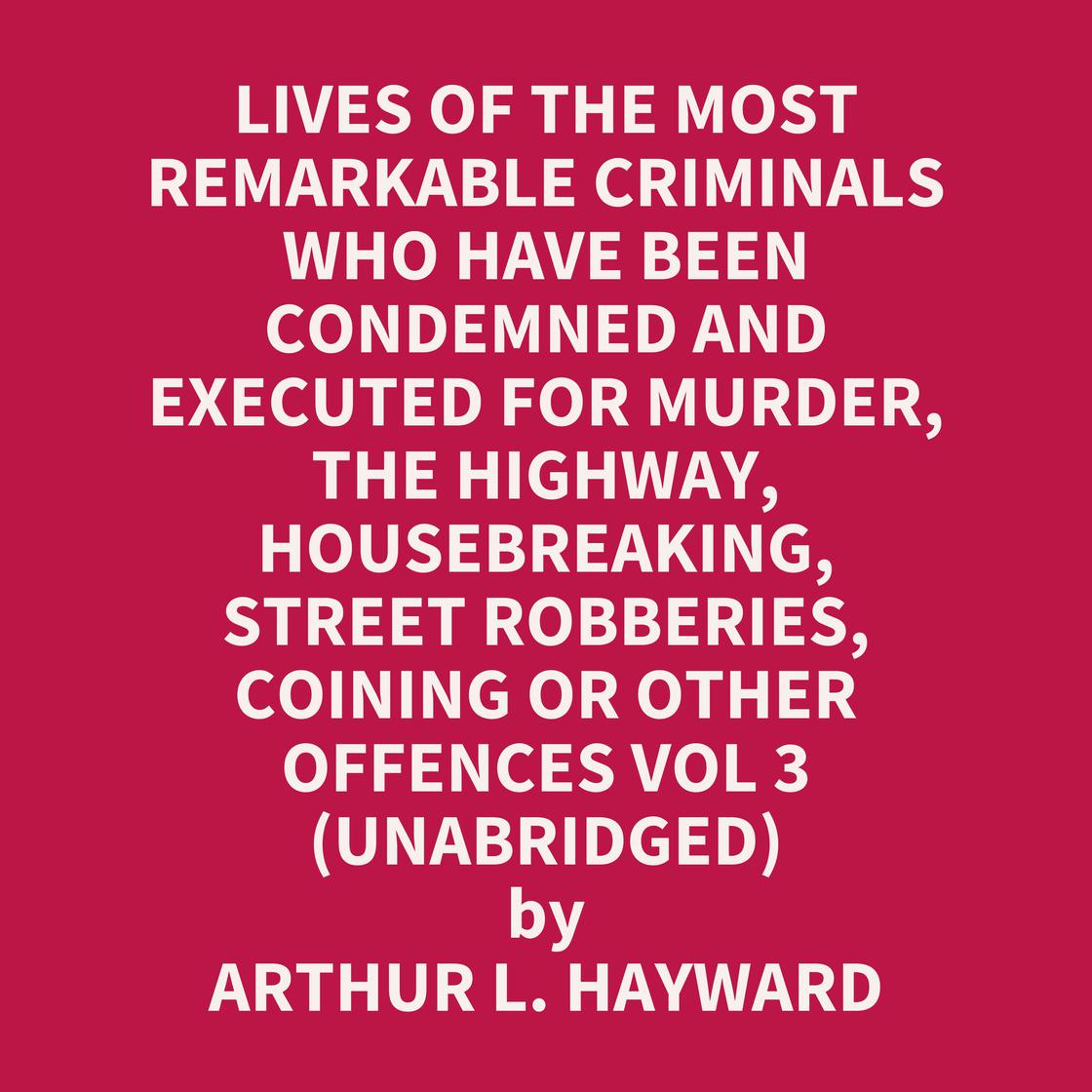 Lives Of The Most Remarkable Criminals Who have been Condemned and Executed for Murder, the Highway, Housebreaking, Street Robberies, Coining or other offences Vol 3 (Unabridged) by Arthur L. Hayward